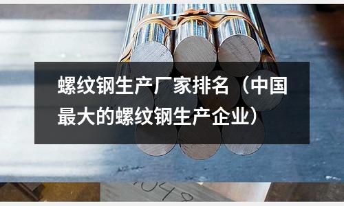 螺紋鋼生產廠家排名（中國最大的螺紋鋼生產企業）