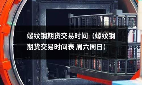 螺紋鋼期貨交易時間（螺紋鋼期貨交易時間表 周六周日）