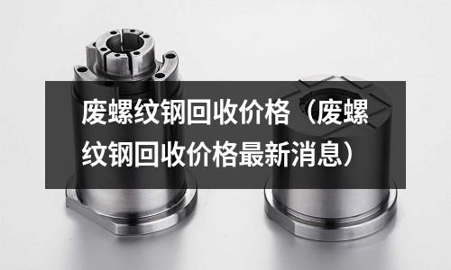 廢螺紋鋼回收價(jià)格（廢螺紋鋼回收價(jià)格最新消息）