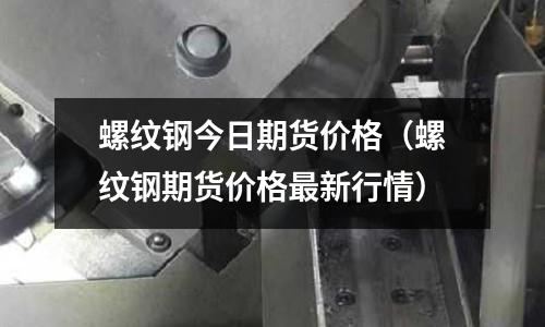 螺紋鋼今日期貨價格（螺紋鋼期貨價格最新行情）
