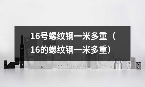 16號螺紋鋼一米多重（16的螺紋鋼一米多重）