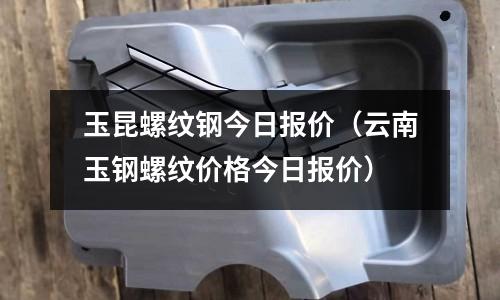 玉昆螺紋鋼今日報價（云南玉鋼螺紋價格今日報價）