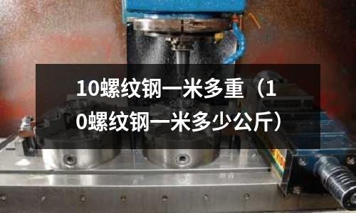 10螺紋鋼一米多重（10螺紋鋼一米多少公斤）