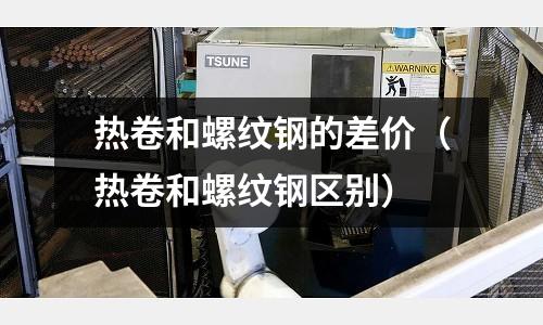 熱卷和螺紋鋼的差價（熱卷和螺紋鋼區別）