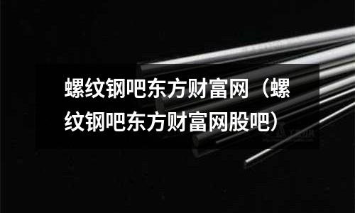 螺紋鋼吧東方財富網(wǎng)(螺紋鋼吧東方財富網(wǎng)股吧)