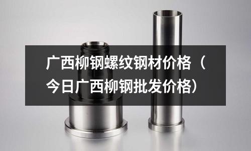 廣西柳鋼螺紋鋼材價格（今日廣西柳鋼批發價格）