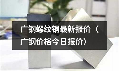 廣鋼螺紋鋼最新報(bào)價(jià)（廣鋼價(jià)格今日?qǐng)?bào)價(jià)）