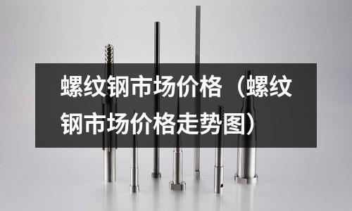 螺紋鋼市場價格（螺紋鋼市場價格走勢圖）