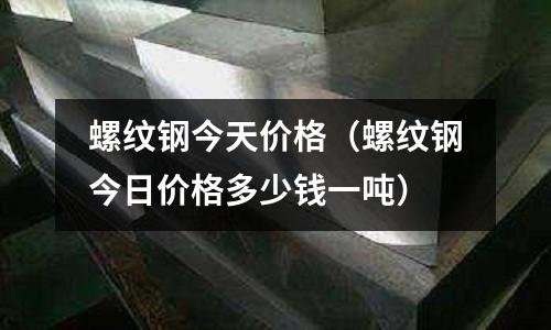螺紋鋼今天價格（螺紋鋼今日價格多少錢一噸）