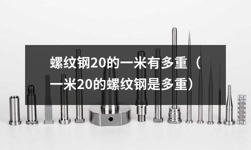 螺紋鋼20的一米有多重(一米20的螺紋鋼是多重)