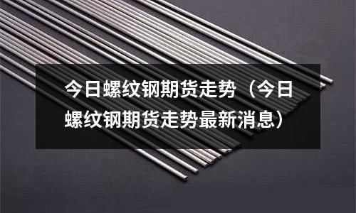 今日螺紋鋼期貨走勢（今日螺紋鋼期貨走勢最新消息）
