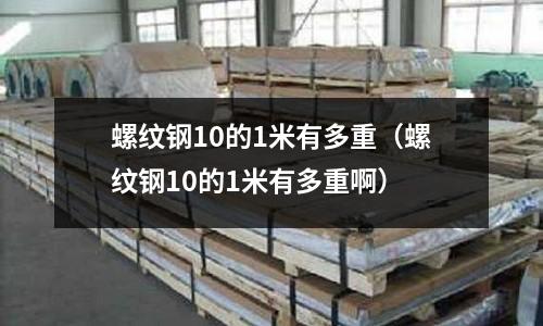 螺紋鋼10的1米有多重（螺紋鋼10的1米有多重啊）