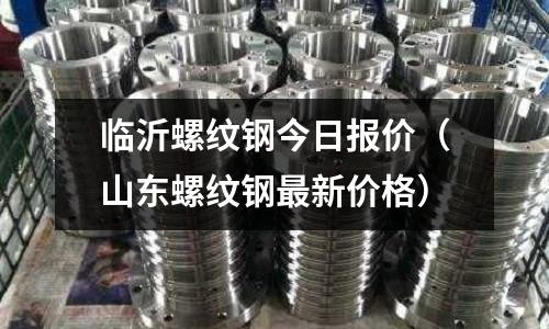 臨沂螺紋鋼今日報(bào)價(jià)（山東螺紋鋼最新價(jià)格）