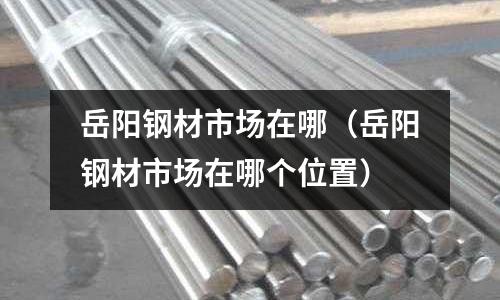 岳陽鋼材市場在哪(岳陽鋼材市場在哪個位置)