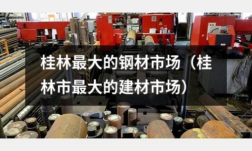 桂林最大的鋼材市場（桂林市最大的建材市場）