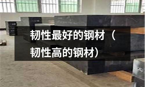 韌性最好的鋼材(韌性高的鋼材)