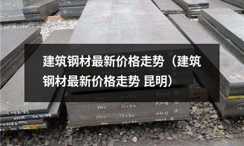 建筑鋼材最新價格走勢（建筑鋼材最新價格走勢 昆明）