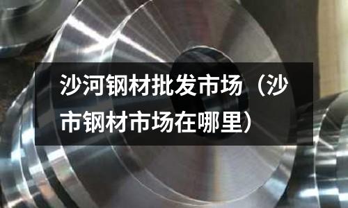 沙河鋼材批發(fā)市場(chǎng)（沙市鋼材市場(chǎng)在哪里）
