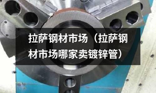 拉薩鋼材市場（拉薩鋼材市場哪家賣鍍鋅管）