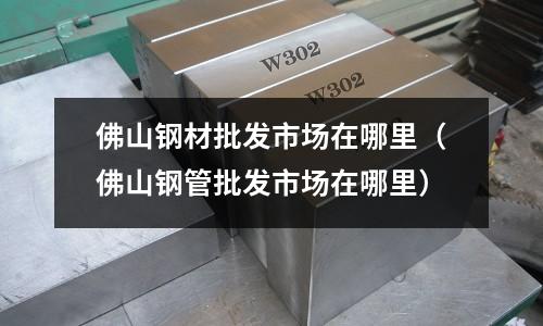 佛山鋼材批發(fā)市場在哪里（佛山鋼管批發(fā)市場在哪里）