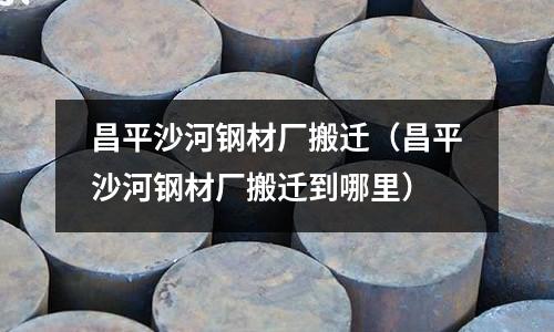 昌平沙河鋼材廠搬遷（昌平沙河鋼材廠搬遷到哪里）