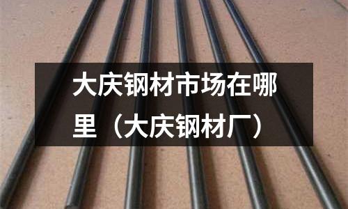 大慶鋼材市場在哪里(大慶鋼材廠)