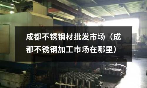 成都不銹鋼材批發(fā)市場(chǎng)（成都不銹鋼加工市場(chǎng)在哪里）