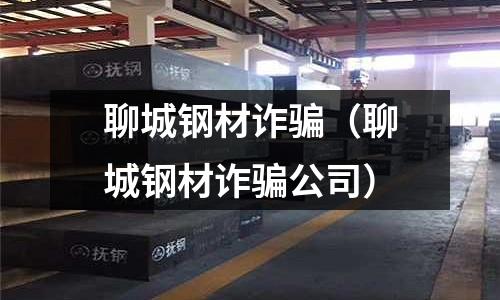 聊城鋼材詐騙（聊城鋼材詐騙公司）
