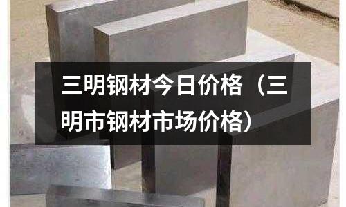 三明鋼材今日價格（三明市鋼材市場價格）