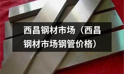 西昌鋼材市場（西昌鋼材市場鋼管價格）