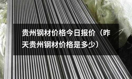 貴州鋼材價格今日報價（昨天貴州鋼材價格是多少）