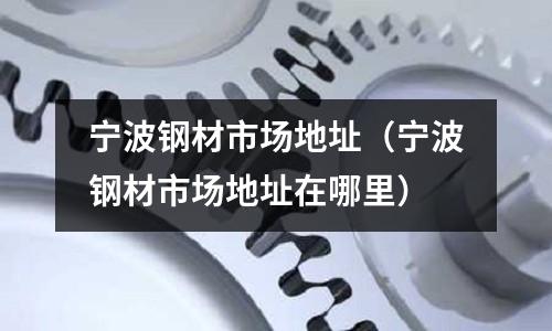寧波鋼材市場地址(寧波鋼材市場地址在哪里)