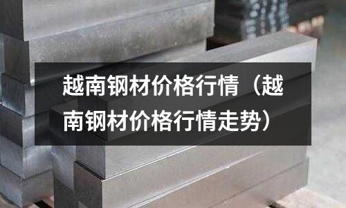 越南鋼材價格行情（越南鋼材價格行情走勢）