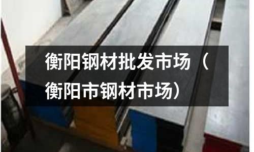 衡陽鋼材批發市場（衡陽市鋼材市場）