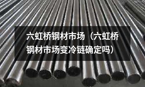 六虹橋鋼材市場(六虹橋鋼材市場變冷鏈確定嗎)