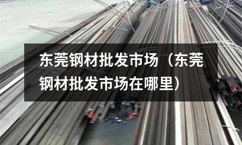 東莞鋼材批發(fā)市場（東莞鋼材批發(fā)市場在哪里）