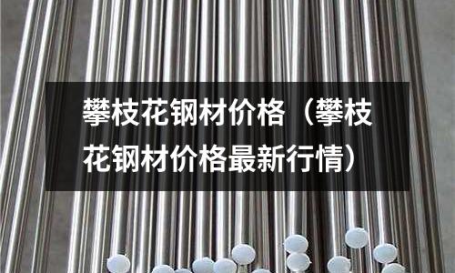 攀枝花鋼材價格（攀枝花鋼材價格最新行情）