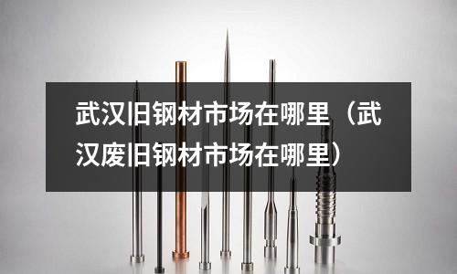 武漢舊鋼材市場在哪里(武漢廢舊鋼材市場在哪里)