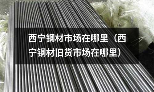 西寧鋼材市場在哪里（西寧鋼材舊貨市場在哪里）