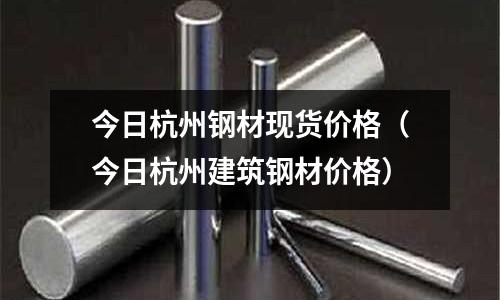 今日杭州鋼材現貨價格（今日杭州建筑鋼材價格）