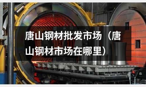 唐山鋼材批發市場（唐山鋼材市場在哪里）