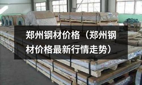 鄭州鋼材價格（鄭州鋼材價格最新行情走勢）