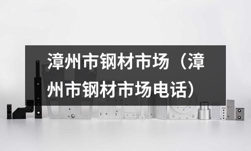 漳州市鋼材市場（漳州市鋼材市場電話）