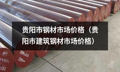 貴陽市鋼材市場價格（貴陽市建筑鋼材市場價格）
