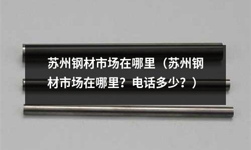 蘇州鋼材市場在哪里（蘇州鋼材市場在哪里？電話多少？）