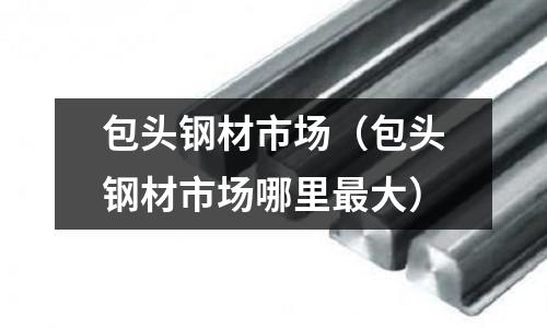 包頭鋼材市場（包頭鋼材市場哪里最大）
