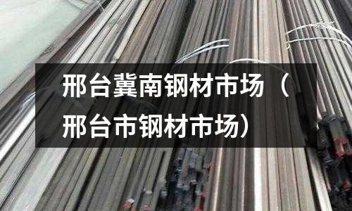邢臺(tái)冀南鋼材市場（邢臺(tái)市鋼材市場）