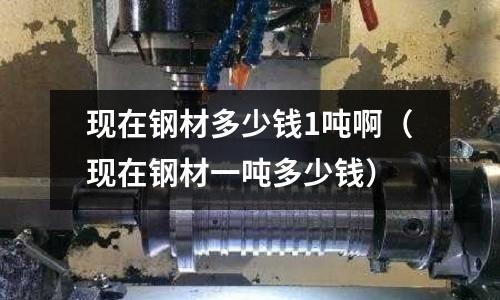 現在鋼材多少錢1噸啊（現在鋼材一噸多少錢）