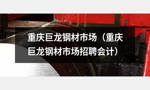 重慶巨龍鋼材市場（重慶巨龍鋼材市場招聘會計）