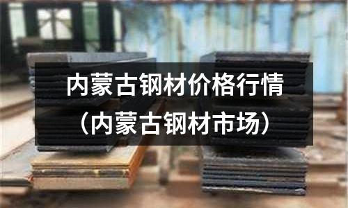 內蒙古鋼材價格行情（內蒙古鋼材市場）